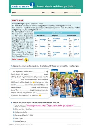 © ASA, FLY HIGH 7, Teacher’s Resource File
132
Name: പNo.: പClass: പDate: / /
Apoio ao estudo
EDITABLE/PHOTOCOPIABLE
Mike
Larissa
Luke
Lilly
Sarah
Roman
Sue
Nick
3 Present simple: verb have got (Unit 1)
B. Look at the picture again. Ask and answer with the verb have got.
• Lilly / white scarf
1. Mike and Sue / dark hair
2. Nick / moustache
3. Roman and Sarah / T-shirt
4. Luke / jeans
5. Larissa / a dress
STUDY TIPS
O verbo have got significa ter e indica posse.
Na afirmativa, assume duas formas: have got (I/you/we/they) and has got (he/she/it).
Para formares a negativa, só tens que colocar not depois da primeira parte do verbo (ex.: He has
not got curly hair./He hasn’t got curly hair.).
Na interrogativa, deves inver-
ter a ordem e colocar has
ou have antes do pronome
pessoal (ou do nome) (ex.: Has
he got curly hair?).
Nas short answers (respostas
curtas), não se usa got (ex.:
Have they got two brothers?
Yes, they have./No, they
haven’t. ).
Este verbo utiliza-se frequen-
temente com a descrição física
(ex.: I’ve got freckles.).
Bom estudo!
Verb have got
Afirmativa Negativa Interrogativa
I
You
have got
I
You
have not
got
Have
I
you
got…?
He
She
It
has got
He
She
It
has not got Has
he
she
it
got…?
We
You
They
have got
We
You
They
have not
got
Have
we
you
they
got…?
“Has Lilly got a white scarf?” “No, she hasn't. She has got a blue scarf.”
Hi, my name’s Roman and I 1
a big
family. Check this photo! I 2
three
siblings. Sarah, my older sister, is 19 years old and she
3
long blonde hair and a beautiful smile
(Shh! don’t tell her I said this .). Larissa, my little
sister, 4
a sweet look. Larissa and Luke are
twins and they 5
a similar smile, don’t you
think? They 6
(not) the same interests.
They’re actually very different. We 7
20 cousins, but they aren’t in the photo.
A. Look at the picture and complete the description with the correct forms of the verb have got.
 