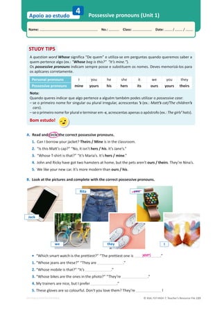 © ASA, FLY HIGH 7, Teacher’s Resource File 133
Name: പNo.: പClass: പDate: / /
Apoio ao estudo
EDITABLE/PHOTOCOPIABLE
4 Possessive pronouns (Unit 1)
A. Read and circle the correct possessive pronouns.
1. Can I borrow your jacket? Theirs / Mine is in the classroom.
2. ͞/ƐƚŚŝƐDĂƩ͛ƐĐĂƉ͍͟͞EŽ͕ŝƚŝƐŶ͛ƚhers / his. It’s Jane’s.”
3. “Whose T-shirt is that?” “It’s Maria’s. It’s hers / mine.”
4. John and Ricky have got two hamsters at home, but the pets aren’t ours / theirs. They’re Nina’s.
5. We like your new car. It’s more modern than ours / his.
B. Look at the pictures and complete with the correct possessive pronouns.
STUDY TIPS
A question word Whose significa “De quem” e utiliza-se em perguntas quando queremos saber a
quem pertence algo (ex.: Whose bag is this? It’s mine.).
Os possessive pronouns indicam sempre posse e substituem os nomes. Deves memorizá-los para
os aplicares corretamente.
Personal pronouns I you he she it we you they
Possessive pronouns mine yours his hers its ours yours theirs
Nota:
Quando queres indicar que algo pertence a alguém também podes utilizar o possessive case:
– se o primeiro nome for singular ou plural irregular, acrescentas ’s (ex.: Matt’s cat/The children’s
cars).
– se o primeiro nome for plural e terminar em -s, acrescentas apenas o apóstrofo (ex.: The girls’ hats).
Bom estudo!
• “Which smart watch is the prettiest?” “The prettiest one is .”
1. “Whose jeans are these?” “They are .”
2. “Whose mobile is that?” “It’s .”
3. “Whose bikes are the ones in the photo?” “They’re .”
4. My trainers are nice, but I prefer .”
5. These gloves are so colourful. Don't you love them? They’re !
yours
we
Rita
they
you
Jack
I
 