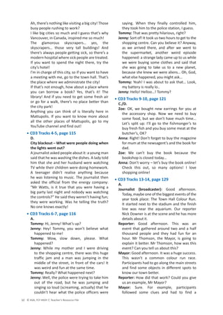 © ASA, FLY HIGH 7, Teacher’s Resource File
12
Ah, there’s nothing like visiting a big city! Those
busy people rushing to work?
I like big cities so much and I guess that’s why
Vancouver, in Canada, inspired me so much!
The glamorous skyscrapers… yes, the
skyscrapers… those very tall buildings! And
there’s always people getting sick, so there’s a
modern hospital where sick people are treated.
If you want to spend the night there, try the
city’s hotel!
I’m in charge of this city, so if you want to have
a meeting with me, go to the town hall. That’s
the place where we administrate the city!
If that’s not enough, how about a place where
you can borrow a book? Yes, that’s it! The
library! And if you need to get some fresh air
or go for a walk, there’s no place better than
the city park!
Anything you can think of is literally here in
Mattupolis. If you want to know more about
all the other places of Mattupolis, go to my
YouTube channel and find out!
• CD3 Tracks 4-5, page 115
D.
City blackout – What were people doing when
the lights went out?
A journalist asked people about it: a young man
said that he was washing the dishes. A lady told
him that she and her husband were watching
TV while their children were doing homework.
A teenager didn’t realise anything because
he was listening to music. The journalist then
asked the official from the energy company:
“Mr Watts, is it true that you were having a
big party last night and nobody was watching
the controls?” He said they weren’t having fun;
they were working. Was he telling the truth?
No one knows exactly!
• CD3 Tracks 6-7, page 116
A.
Tommy: Hi, Jenny! What’s up?
Jenny: Hey! Tommy, you won’t believe what
happened to me!
Tommy: Wow, slow down, please. What
happened?
Jenny: While my mother and I were driving
to the shopping centre, there was this huge
traffic jam and a man was jumping in the
middle of the street, in front of the cars! It
was weird and fun at the same time.
Tommy: Really? What happened next?
Jenny: Well, the police were trying to take him
out of the road, but he was jumping and
singing so loud (screaming, actually) that he
couldn’t hear what the police officers were
saying. When they finally controlled him,
they took him to the police station, I guess.
Tommy: That was pretty hilarious, right?
Jenny: Sort of! It took us two hours to get to the
shopping centre. Can you believe it? Anyway,
as we arrived there, and after we went to
the supermarket, another weird episode
happened: a strange lady came up to us while
we were buying some clothes and said that
she was going to take us to a new planet,
because she knew we were aliens… Oh, God,
what else happened, you might ask…
Tommy: Yeah! I was about to ask that… Look,
my battery is really lo..
Jenny: Hello! Helloo…! Tommy?
• CD3 Tracks 9-10, page 121
C./D.
Zoe: OK, we bought new earrings for you at
the accessory shop. Now we need to buy
some food, but we don’t have much time…
Let’s split up: I’ll go to the fishmonger’s to
buy fresh fish and you buy some meat at the
butcher’s, OK?
Anna: Right! Don’t forget to buy the magazine
for mum at the newsagent’s and the book for
dad.
Zoe: We can’t buy the book because the
bookshop is closed today…
Anna: Don’t worry – let’s buy the book online!
Check this out, so many options! I love
shopping online!
• CD3 Tracks 13-14, page 129
A.
Journalist (broadcaster): Good afternoon.
Today, maybe one of the biggest events of the
year took place: The Town Hall Colour Run.
It started next to the stadium and the finish
line was near the aquarium. Our reporter
Nick Downer is at the scene and he has more
details about it.
Reporter: Good afternoon. This was an
event that gathered around two and a half
thousand people and they had fun for an
hour. Mr Thomson, the Mayor, is going to
explain it better. Mr Thomson, how was this
event? Can you tell us about this?
Mayor: Good afternoon. It was a huge success.
This wasn’t a common colour run race.
Participants had to go along the main streets
and find some objects in different spots to
know our town better.
Reporter: How did that work? Could you give
us an example, Mr Mayor?
Mayor: Sure. For example, participants
followed some clues and had to find a
 