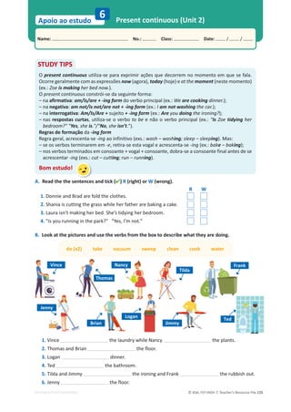 © ASA, FLY HIGH 7, Teacher’s Resource File 135
Name: പNo.: പClass: പDate: / /
Apoio ao estudo
EDITABLE/PHOTOCOPIABLE
Present continuous (Unit 2)
6
STUDY TIPS
O present continuous utiliza-se para exprimir ações que decorrem no momento em que se fala.
Ocorre geralmente com as expressões now (agora), today (hoje) e at the moment (neste momento)
(ex.: Zoe is making her bed now.).
O present continuous constrói-se da seguinte forma:
– na afirmativa: am/is/are + -ing form do verbo principal (ex.: We are cooking dinner.);
– na negativa: am not/is not/are not + -ing form (ex.: I am not washing the car.);
– na interrogativa: Am/Is/Are + sujeito + -ing form (ex.: Are you doing the ironing?);
– nas respostas curtas, utiliza-se o verbo to be e não o verbo principal (ex.: Is Zoe tidying her
bedroom? Yes, she is./No, she isn’t.).
Regras de formação da -ing form
Regra geral, acrescenta-se -ing ao infinitivo (exs.: wash – washing; sleep – sleeping). Mas:
– se os verbos terminarem em -e, retira-se esta vogal e acrescenta-se -ing (ex.: bake – baking);
– nos verbos terminados em consoante + vogal + consoante, dobra-se a consoante final antes de se
acrescentar -ing (exs.: cut – cutting; run – running).
Bom estudo!
A. Read the the sentences and tick () R (right) or W (wrong).
R W
1. Donnie and Brad are fold the clothes.
2. Shania is cutting the grass while her father are baking a cake.
3. Laura isn’t making her bed. She’s tidying her bedroom.
4. Is you running in the park? Yes, I’m not.
B. Look at the pictures and use the verbs from the box to describe what they are doing.
do (x2) take vacuum sweep clean cook water
1. Vince the laundry while Nancy the plants.
2. Thomas and Brian the floor.
3. Logan dinner.
4. Ted the bathroom.
5. Tilda and Jimmy the ironing and Frank the rubbish out.
6. Jenny the floor.
Vince
Thomas
Nancy
Tilda
Frank
Jenny
Brian
Logan
Ted
Jimmy
 