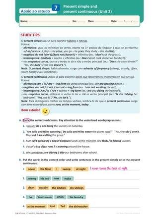 © ASA, FLY HIGH 7, Teacher’s Resource File
136
Name: പNo.: പClass: പDate: / /
Apoio ao estudo
EDITABLE/PHOTOCOPIABLE
7 Present simple and
present continuous (Unit 2)
A. Circle the correct verb forms. Pay attention to the underlined words/expressions.
1. I usually do / am doing the laundry on Saturday.
2. Are Julia and Niles watering / Do Julia and Niles water the plants now? No, they do / aren’t.
They cut / are cutting the grass.
3. Ruth isn’t preparing / doesn’t prepare lunch at the moment. She folds / is folding laundry.
4. Victor’s dog often runs / is running around the house.
5. We sometimes are tidying / tidy our bedrooms after school.
B. Put the words in the correct order and write sentences in the present simple or in the present
continuous.
• never the floor I sweep at night
1. Jeremy make
now
his bed
2. clean usually the kitchen my siblings
3. do his laundry
often
Sam’s mum
4. at the moment load Ted the dishwasher
STUDY TIPS
O present simple usa-se para exprimir hábitos e rotinas.
Forma:
оafirmativa: igual ao infinitivo do verbo, exceto na 3.a
pessoa do singular à qual se acrescenta
-s/-es/-ies (ex.: I play – she plays; you go – he goes; they study – she studies);
оnegativa: do not (don’t)/does not (doesn’t) + infinitivo (ex.: I don’t cut the grass.);
оinterrogativa: Do/Does + sujeito + infinitivo (ex.: Does Sarah cook dinner on Sunday?);
о
ŶĂƐrespostas curtas, usa-se o verbo to do e não o verbo principal (ex.: Does she cook dinner?
Yes, she does./No, she doesn’t.).
Nota: O present simple, habitualmente, surge com adverbs of frequency (always, usually, often,
never, hardly ever, sometimes).
O present continuous utiliza-se para exprimir ações que decorrem no momento em que se fala.
Forma:
оafirmativa: am / is / are + -ing form do verbo principal (ex.: We are cooking dinner.);
оnegativa: am not / is not / are not + -ing form (ex.: I am not washing the car.);
оinterrogativa: Am / Is / Are + sujeito + -ing form (ex.: Are you doing the ironing?);
о
ŶĂƐ respostas curtas, utiliza-se o verbo to be e não o verbo principal (ex.: Is Zoe tidying her
bedroom? Yes, she is./No, she isn’t.).
Nota: Para distinguires melhor os tempos verbais, lembra-te de que o present continuous surge
com time expressions, como now, at the moment, today.
Bom estudo!
I never sweep the floor at night.
 