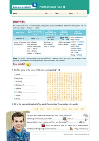 © ASA, FLY HIGH 7, Teacher’s Resource File 137
Name: പNo.: പClass: പDate: / /
Apoio ao estudo
EDITABLE/PHOTOCOPIABLE
Plural of nouns (Unit 2)
8
STUDY TIPS
Os nomes formam o plural em inglês, regra geral, acrescentando-se -s ao nome no singular. Há, no
entanto exceções. Repara na tabela:
Regra geral
Nomes terminados
em -s, -ss, -ch, -sh,
-x, -o
Nomes
terminados em
consoante + -y
Nomes
terminados
em -f / -fe
Plurais
irregulares
nome + -s nome + -es
nome sem
-y + -ies
nome sem
-f / -fe + -ves
child ‰ children
man ‰ men
woman ‰ women
person ‰ people
foot ‰ feet
tooth ‰ teeth
mouse ‰ mice
fish ‰ fish
sheep ‰ sheep
house ‰ houses
attic ‰ attics
bus ‰ buses
kiss ‰ kisses
match ‰ matches
dish ‰ dishes
box ‰ boxes
potato ‰ potatoes
dictionary ‰
dictionaries
baby ‰ babies
shelf ‰ shelves
wife ‰ wives
Nota: Faz no teu caderno diário uma tabela idêntica à apresentada e associa a cada uma das regras
palavras que fores encontrando ao longo da subunidade, por exemplo.
Bom estudo!
A. Find the plural of the nouns in the word search puzzle (Ö×).
wolf dress shelf sandwich brush box book dish
B. Fill in the gaps with the plural of the words from the box. There are two extra words.
B H Y P Z W I N D O W S D F X
A R G G C C J K N L O T P P O
L M I S C A K Z N C C S R K W
C L H D Z K D V A C T X B Q P
O A R N T V P A O W L O E E Y
N P P K U U R S T I X X N H N
I P U R B O O K S H E L V E S
E L K B N H W Y P O O U M A X
S E Z O M V U P O H C X D P S
G S V V K K J K S P T K K E Z
W Z R V Y B N X T K J P P O F
Z B C U S B R C M O Y C X P M
V I U A K N I V E S F G T L F
T R S C T P V C N E J H W E T
L C I M H H C H I L D R E N G
1. child
2. postman
3. balcony
4. bookshelf
5. person
6. window
7. apple
8. knife
I’m Steve and I love my grandparents’ attic. There are lots of 1
with my grandma’s old, colourful 2
and hair 3
.
My grandfather loves reading, so there are also lots of 4
on
5
. This is my favourite spot, so I spend lots of time exploring
it and I even bring my grandma’s special 6
. They are delicious!
 