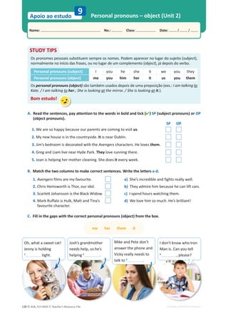 © ASA, FLY HIGH 7, Teacher’s Resource File
138
Name: പNo.: പClass: പDate: / /
Apoio ao estudo
EDITABLE/PHOTOCOPIABLE
Personal pronouns – object (Unit 2)
9
A. Read the sentences, pay attention to the words in bold and tick () SP (subject pronouns) or OP
(object pronouns).
SP OP
1. We are so happy because our parents are coming to visit us.
2. My new house is in the countryside. It is near Dublin.
3. Jim’s bedroom is decorated with the Avengers characters. He loves them.
4. Greg and Liam live near Hyde Park. They love running there.
5. Joan is helping her mother cleaning. She does it every week.
B. Match the two columns to make correct sentences. Write the letters a-d.
1. Avengers films are my favourite.
2. Chris Hemsworth is Thor, our idol.
3. Scarlett Johansson is the Black Widow.
4. Mark Ruffalo is Hulk, Matt and Tina’s
favourite character.
C. Fill in the gaps with the correct personal pronouns (object) from the box.
STUDY TIPS
Os pronomes pessoais substituem sempre os nomes. Podem aparecer no lugar do sujeito (subject),
normalmente no início das frases, ou no lugar de um complemento (object), já depois do verbo.
Personal pronouns (subject) I you he she it we you they
Personal pronouns (object) me you him her it us you them
Os personal pronouns (object) são também usados depois de uma preposição (exs.: I am talking to
Kate. / I am talking to her.; She is looking at the mirror. / She is looking at it.).
Bom estudo!
a) She’s incredible and fights really well.
b) They admire him because he can lift cars.
c) I spend hours watching them.
d) We love him so much. He’s brilliant!
me her them it
I don’t know who Iron
Man is. Can you tell
4
, please?
Mike and Pete don’t
answer the phone and
Vicky really needs to
talk to 3
.
Josh’s grandmother
needs help, so he’s
helping 2
.
Oh, what a sweet cat!
Jenny is holding
1
tight.
 