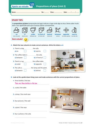 © ASA, FLY HIGH 7, Teacher’s Resource File 139
Name: പNo.: പClass: പDate: / /
Apoio ao estudo
EDITABLE/PHOTOCOPIABLE
Prepositions of place (Unit 2)
10
STUDY TIPS
As prepositions of place (preposições de lugar) indicam o lugar onde algo se situa. Deves saber muito
bem o seu significado para que as possas aplicar corretamente.
Bom estudo!
on in under in front of behind between opposite next to
A. Match the two columns to make correct sentences. Write the letters a-d.
1. There’s a dog the sofa.
a) on b) next to
2. The coffee table is the sofa.
a) between b) in front of
3. There’s a rug the coffee table.
a) under b) opposite
4. The sofa is the lamp and the plant.
a) between b) behind
B. Look at the upside-down living room and make sentences with the correct prepositions of place.
• three bottles / the box
1. a sofa / the table
2. a lamp / the small vase
3. four pictures / the wall
4. a plant / the vase
5. four cushions / the sofa
There are three bottles in the box.
(em cima de) (dentro de) (debaixo de) (à frente de) (atrás de) (entre) (no lado oposto) (ao lado de)
 