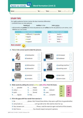 © ASA, FLY HIGH 7, Teacher’s Resource File
140
Name: പNo.: പClass: പDate: / /
Apoio ao estudo
EDITABLE/PHOTOCOPIABLE
Word formation (Unit 2)
11
B. Make words by adding the correct prefixes and suffixes from the boxes.
1. possible 5. happy 9. paint
2. colour 6. honest 10. tolerant
3. quiet 7. formal 11. care
4. regular 8. help 12. complete
C. Fill in the gaps with four words from exercise B.
1. Be , please. Don’t break those dishes, they were a gift from my grandmother.
2. Jenny looks so . Let’s go talk to her. We need to cheer her up.
3. Your answers are . Please, read the exercise again and write all the answers.
4. Don’t be so . You should respect everyone’s opinions.
STUDY TIPS
Em inglês podemos formar nomes de duas maneiras diferentes:
– juntando duas ou mais palavras:
bookshelf mother-in-law train station
– adicionando um prefixo (no início da palavra) ou um sufixo (no fim da palavra) a um nome, a um
adjetivo ou a um verbo.
Prefixos mais comuns Sufixos mais comuns
in-/im- inĚŝīĞƌĞŶƚͬimpossible -er teacher
ir- irregular -ful ďĞĂƵƟful
un- unusual -less helpless
dis- disappear -ly ĮŶĂůly
Bom estudo!
dis-
in-
im-
ir-
un-
-er
-ful
-less
-ly
A. Tick () the correct word to label the pictures.
a) bookwasher
b) bookcase
a) dishmachine
b) dishwasher
a) armchair
b) armstairs
a) microwave
b) headwave
a) washing machine
b) washing room
a) stair clock
b) alarm clock
1
2
3
4
5
6
 