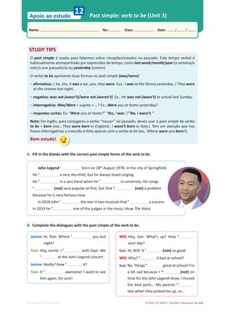 © ASA, FLY HIGH 7, Teacher’s Resource File 141
Name: പNo.: പClass: പDate: / /
Apoio ao estudo
EDITABLE/PHOTOCOPIABLE
12 Past simple: verb to be (Unit 3)
A. Fill in the blanks with the correct past simple forms of the verb to be.
STUDY TIPS
O past simple é usado para falarmos sobre situações/estados no passado. Este tempo verbal é
habitualmente acompanhado por expressões de tempo, como last week/month/year (a semana/o
mês/o ano passado/a) ou yesterday (ontem).
O verbo to be apresenta duas formas no past simple (was/were):
– afirmativa: I, he, she, it was e we, you, they were. Exs.: I was at the library yesterday. / They were
at the cinema last night.
– negativa: was not (wasn’t)/were not (weren’t). Ex.: He was not (wasn’t) at school last Sunday.
– interrogativa: Was/Were + sujeito + …? Ex.: Were you at home yesterday?
– respostas curtas: Ex: Were you at home? Yes, I was./No, I wasn’t.
Nota: Em inglês, para conjugares o verbo “nascer” no passado, deves usar o past simple do verbo
to be + born (exs.: They were born in England.; I wasn’t born in Italy.). Tem em atenção que nas
frases interrogativas a inversão é feita apenas com o verbo to be (ex.: Where were you born?).
Bom estudo!
John Legend 1
born on 28th
August 1978, in the city of Springfield.
He 2
a very shy child, but he always loved singing.
He 3
in a jazz band when he 4
in university. His songs
5
(not) very popular at first, but that 6
(not) a problem
because he is very famous now.
In 2018 John 7
the star in two musicals that 8
a success.
In 2019 he 9
one of the judges in the music show The Voice.
Janine: Hi, Tom. Where 1
you last
night?
Tom: Hey, Janine. I 2
with Zayn. We
3
at the John Legend concert.
Janine: Really? How 4
it?
Tom: It 5
awesome! I want to see
him again, for sure!
Will: Hey, Sue. What’s up? How 6
your day?
Sue: Hi, Will. It 7
(not) so good.
Will: Why? 8
it bad at school?
Sue: No. Things 9
great at school! I’m
a bit sad because I 10
(not) on
time for the John Legend show. I missed
the best parts… My parents 11
late when they picked me up, so…
B. Complete the dialogues with the past simple of the verb to be.
 