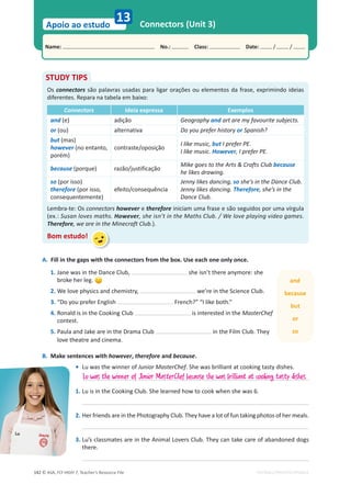 © ASA, FLY HIGH 7, Teacher’s Resource File
142
Name: പNo.: പClass: പDate: / /
Apoio ao estudo
EDITABLE/PHOTOCOPIABLE
Connectors (Unit 3)
13
A. Fill in the gaps with the connectors from the box. Use each one only once.
1. Jane was in the Dance Club, she isn’t there anymore: she
broke her leg.
2. We love physics and chemistry, we’re in the Science Club.
3. “Do you prefer English French?” “I like both.”
4. Ronald is in the Cooking Club is interested in the MasterChef
contest.
5. Paula and Jake are in the Drama Club in the Film Club. They
love theatre and cinema.
B. Make sentences with however, therefore and because.
• Lu was the winner of Junior MasterChef. She was brilliant at cooking tasty dishes.
1. Lu is in the Cooking Club. She learned how to cook when she was 6.
2. Her friends are in the Photography Club. They have a lot of fun taking photos of her meals.
3. Lu’s classmates are in the Animal Lovers Club. They can take care of abandoned dogs
there.
STUDY TIPS
Os connectors são palavras usadas para ligar orações ou elementos da frase, exprimindo ideias
diferentes. Repara na tabela em baixo:
Connectors Ideia expressa Exemplos
and (e) adição Geography and art are my favourite subjects.
or (ou) alternativa Do you prefer history or Spanish?
but (mas)
however (no entanto,
porém)
contraste/oposição
I like music, but I prefer PE.
I like music. However, I prefer PE.
because (porque) razão/justificação
Mike goes to the Arts  Crafts Club because
he likes drawing.
so (por isso)
therefore (por isso,
consequentemente)
efeito/consequência
Jenny likes dancing, so she’s in the Dance Club.
Jenny likes dancing. Therefore, she’s in the
Dance Club.
Lembra-te: Os connectors however e therefore iniciam uma frase e são seguidos por uma vírgula
(ex.: Susan loves maths. However, she isn’t in the Maths Club. / We love playing video games.
Therefore, we are in the Minecraft Club.).
Bom estudo!
Lu was the winner of Junior MasterChef because she was brilliant at cooking tasty dishes.
and
because
but
or
so
 