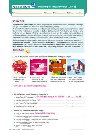 © ASA, FLY HIGH 7, Teacher’s Resource File
144
Name: പNo.: പClass: പDate: / /
Apoio ao estudo
EDITABLE/PHOTOCOPIABLE
Past simple: irregular verbs (Unit 3)
15
A. Look at the pictures and say what people did. Put the verbs in the past simple.
STUDY TIPS
Na afirmativa, o past simple dos verbos irregulares, tal como o nome indica, não segue uma regra
(ex.: go – She went to the Halloween Party with her best friend.).
Para mais facilmente memorizares os verbos irregulares no past simple, deverás consultar a tabela
dos irregular verbs que se encontra na badana do teu manual. Poderás criar um ritmo ou uma
melodia, em que digas o infinitivo e o past simple da cada um dos verbos, memorizando cinco
verbos de cada vez, por exemplo. Poderás, ainda, escrever as formas no teu caderno tantas vezes
quantas as necessárias para memorizares o maior número de verbos irregulares possível.
As formas negativa e interrogativa constroem-se da mesma forma que as dos verbos regulares:
• negativa: did not/didn’t + verbo principal no infinitivo (ex.: You didn’t go to the party last night.);
•interrogativa:Did+sujeito+verboprincipalno infinitivo(ex.:DidyougototheBookFairlastweek?);
• nas respostas curtas utiliza-se did ou didn’t (ex.: Did you sing last night? Yes, I did./No, I didn’t.).
Bom estudo!
• Sarah / go / to the
Book Fair / buy /
3 books
1. Josh / meet / his
girlfriend at the
Valentine’s Day Party
2. Valerie and you / run /
fast, but / not win / a
medal on Sports Day
3. Kate / feel / happy
because / she sing /
in the Singing contest
B. Ask and answer about the events in exercise A.
• Sarah / spend / money /() “ ” “ , ”
1. Josh / write / to his girlfriend / () “ ” “ , ”
2. you / swim / in the river / () “ ” “ , ”
3. Kate / win / first prize / () “ ” “ , ”
C. Rewrite the sentences in the past simple.
• Gal is at the school library.
1. Julia and Zoe give special presents to their BFF.
2. Lucy’s parents find a funny costume for the Carnival contest.
3. James doesn’t have fun at the Halloween party.
4. Do the students make their costumes?
Sarah went to the Book Fair and bought 3 books.
she did.
Gal was at the school library.
•
1.
2.
3.
Did Sarah spend money at the Book Fair? Yes
 