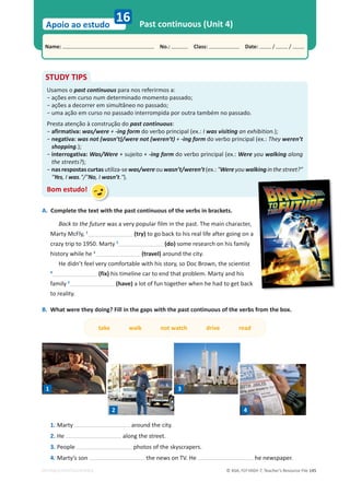 © ASA, FLY HIGH 7, Teacher’s Resource File 145
Name: പNo.: പClass: പDate: / /
Apoio ao estudo
EDITABLE/PHOTOCOPIABLE
16 Past continuous (Unit 4)
STUDY TIPS
Usamos o past continuous para nos referirmos a:
оĂĕƁĞƐĞŵĐƵƌƐŽŶƵŵĚĞƚĞƌŵŝŶĂĚŽŵŽŵĞŶƚŽƉĂƐƐĂĚŽ͖
оĂĕƁĞƐĂĚĞĐŽƌƌĞƌĞŵƐŝŵƵůƚąŶĞŽŶŽƉĂƐƐĂĚŽ͖
оƵŵĂĂĕĆŽĞŵĐƵƌƐŽŶŽƉĂƐƐĂĚŽŝŶƚĞƌƌŽŵƉŝĚĂƉŽƌŽƵƚƌĂƚĂŵďĠŵŶŽƉĂƐƐĂĚŽ͘
Presta atenção à construção do past continuous:
оafirmativa: was/were + -ing form do verbo principal (ex.: I was visiting an exhibition.);
о
negativa: was not (wasn’t)/were not (weren’t) + -ing form do verbo principal (ex.: They weren’t
shopping.);
о
interrogativa: Was/Were + sujeito + -ing form do verbo principal (ex.: Were you walking along
the streets?);
о
nasrespostascurtasutiliza-sewas/wereouwasn’t/weren’t(ex.:Wereyouwalkinginthestreet?
Yes, I was./No, I wasn’t.).
Bom estudo!
A. Complete the text with the past continuous of the verbs in brackets.
Back to the future was a very popular film in the past. The main character,
Marty McFly, 1
(try) to go back to his real life after going on a
crazy trip to 1950. Marty 2
(do) some research on his family
history while he 3
(travel) around the city.
He didn’t feel very comfortable with his story, so Doc Brown, the scientist
4
(fix) his timeline car to end that problem. Marty and his
family 5
(have) a lot of fun together when he had to get back
to reality.
B. What were they doing? Fill in the gaps with the past continuous of the verbs from the box.
take walk not watch drive read
1. Marty around the city.
2. He along the street.
3. People photos of the skyscrapers.
4. Marty’s son the news on TV. He he newspaper.
1
2
3
4
 