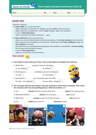 © ASA, FLY HIGH 7, Teacher’s Resource File
146
Name: പNo.: പClass: പDate: / /
Apoio ao estudo
EDITABLE/PHOTOCOPIABLE
Past simple and past continuous (Unit 4)
17
A. Past simple or past continuous? Tick () the correct option to complete the sentences.
1. While Otto along the street, he fell down.
a) was walking b) walked
2. Yesterday, Gru the Minions about his childhood.
a) told b) was telling
3. Belle Bottom her motorbike when the traffic .
a) rode… was stopping b) was riding… stopped
B. Fill in the gaps with the past simple or the past continuous of the verbs in brackets. Then match
the sentences with the corresponding pictures. Write the numbers 1-4.
1. Gru (speak) with the criminals while they (wait) in the waiting room.
2. While Belle Bottom (look) for Gru, the girls (be) scared.
3. While Otto (jump) to catch the medal, the duck (fly) near him.
4. Gru (feel) happy when he (become) a villain.
STUDY TIPS
Recorda o seguinte:
• O past simple usa-se para descrever:
оĂĕƁĞƐĐŽŶĐůƵşĚĂƐŶŽƉĂƐƐĂĚŽ;Ğǆ͗͘Maggie and Liam went to Paris last year.);
оĂĕƁĞƐŚĂďŝƚƵĂŝƐŶŽƉĂƐƐĂĚŽ;Ğǆ͗͘When I lived in Braga, I ran in the city park.);
– e com as time expressions:
when, yesterday, last week/month/year, … ago, …
• O past continuous usa-se para descrever:
оĂĕƁĞƐĞŵĐƵƌƐŽŶƵŵĚĞƚĞƌŵŝŶĂĚŽŵŽŵĞŶƚŽƉĂƐƐĂĚŽ;Ğǆ͗͘David was running at that moment.);
о
ĂĕƁĞƐĂĚĞĐŽƌƌĞƌĞŵƐŝŵƵůƚąŶĞŽŶŽƉĂƐƐĂĚŽ;Ğǆ͗͘While Ruth and Jill were walking the dog, Jim
was relaxing at the park.;
о
ƵŵĂĂĕĆŽĞŵĐƵƌƐŽŶŽƉĂƐƐĂĚŽŝŶƚĞƌƌŽŵƉŝĚĂƉŽƌŽƵƚƌĂƚĂŵďĠŵŶŽƉĂƐƐĂĚŽ;Ğǆ͗͘We were visiting
the museum when the police arrived.);
– e com as time expressions:
while, as, at that time, at that moment…
Bom estudo!
 
