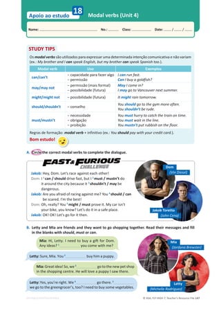 © ASA, FLY HIGH 7, Teacher’s Resource File 147
Name: പNo.: പClass: പDate: / /
Apoio ao estudo
EDITABLE/PHOTOCOPIABLE
18 Modal verbs (Unit 4)
A. Circle the correct modal verbs to complete the dialogue.
STUDY TIPS
Os modal verbs são utilizados para expressar uma determinada intenção comunicativa e não variam
(ex.: My brother and I can speak English, but my brother can speak Spanish too.).
Modal verb Uso Exemplos
can/can’t
оĐĂƉĂĐŝĚĂĚĞƉĂƌĂĨĂǌĞƌĂůŐŽ
оƉĞƌŵŝƐƐĆŽ
I can run fast.
Can I buy a goldfish?
may/may not
оƉĞƌŵŝƐƐĆŽ;ŵĂŝƐĨŽƌŵĂůͿ
оƉŽƐƐŝďŝůŝĚĂĚĞ;ĨƵƚƵƌĂͿ
May I come in?
I may go to Vancouver next summer.
might/might not оƉŽƐƐŝďŝůŝĚĂĚĞ;ĨƵƚƵƌĂͿ It might rain tomorrow.
should/shouldn’t – conselho
You should go to the gym more often.
You shouldn’t be rude.
must/mustn’t
оŶĞĐĞƐƐŝĚĂĚĞ
оŽďƌŝŐĂĕĆŽ
оƉƌŽŝďŝĕĆŽ
You must hurry to catch the train on time.
You must wait in the line.
You mustn’t put rubbish on the floor.
Regras de formação: modal verb + infinitivo (ex.: You should pay with your credit card.).
Bom estudo!
Jakob: Hey, Dom. Let’s race against each other!
Dom: I 1
can / should drive fast, but I 2
must / mustn’t do
it around the city because it 3
shouldn’t / may be
dangerous.
Jakob: Are you afraid of racing against me? You 4
should / can
be scared. I’m the best!
Dom: Oh, really? You 5
might / must prove it. My car isn’t
your bike, you know? Let’s do it in a safe place.
Jakob: OK! OK! Let’s go for it then.
B. Letty and Mia are friends and they want to go shopping together. Read their messages and fill
in the blanks with should, must or can.
challenge Dom
(Vin Diesel)
Jakob Toretto
(John Cena)
Mia: Hi, Letty. I need to buy a gift for Dom.
Any ideas? 1
you come with me?
Letty: Sure, Mia. You 2
buy him a puppy.
Mia: Great idea! So, we 3
go to the new pet shop
in the shopping centre. He will love a puppy I saw there.
Letty: Yes, you’re right. We 4
go there. 5
we go to the greengrocer’s, too? I need to buy some vegetables.
Letty
(Michelle Rodriguez)
Mia
(Jordana Brewster)
 