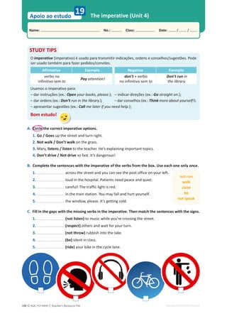 © ASA, FLY HIGH 7, Teacher’s Resource File
148
Name: പNo.: പClass: പDate: / /
Apoio ao estudo
EDITABLE/PHOTOCOPIABLE
19 The imperative (Unit 4)
STUDY TIPS
O imperative (imperativo) é usado para transmitir indicações, ordens e conselhos/sugestões. Pode
ser usado também para fazer pedidos/convites.
Afirmativa Exemplo Negativa Exemplo
verbo no
infinitivo sem to
Pay attention!
don’t + verbo
no infinitivo sem to
Don’t run in
the library.
Usamos o imperativo para:
– dar instruções (ex.: Open your books, please.); – indicar direções (ex.: Go straight on.);
– dar ordens (ex.: Don’t run in the library.); – dar conselhos (ex.: Think more about yourself!).
– apresentar sugestões (ex.: Call me later if you need help.);
Bom estudo!
A. Circle the correct imperative options.
1. Go / Goes up the street and turn right.
2. Not walk / Don’t walk on the grass.
3. Mary, listens / listen to the teacher. He’s explaining important topics.
4. Don’t drive / Not drive so fast. It’s dangerous!
B. Complete the sentences with the imperative of the verbs from the box. Use each one only once.
1. across the street and you can see the post office on your left.
2. loud in the hospital. Patients need peace and quiet.
3. careful! The traffic light is red.
4. in the train station. You may fall and hurt yourself.
5. the window, please. It’s getting cold.
C. Fill in the gaps with the missing verbs in the imperative. Then match the sentences with the signs.
1. (not listen) to music while you’re crossing the street.
2. (respect) others and wait for your turn.
3. (not throw) rubbish into the lake.
4. (be) silent in class.
5. (ride) your bike in the cycle lane.
not run
walk
close
be
not speak
 
