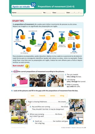 © ASA, FLY HIGH 7, Teacher’s Resource File 149
Name: പNo.: പClass: പDate: / /
Apoio ao estudo
EDITABLE/PHOTOCOPIABLE
Prepositions of movement (Unit 4)
20
A. Circle the correct prepositions of movement according to the pictures.
STUDY TIPS
As prepositions of movement são usadas para indicar movimento de pessoas ou de coisas.
Repara nas imagens e no significado das preposições em inglês.
Para estudares as preposições, podes desenhar objetos no teu caderno e posicioná-los de determi-
nada forma para as conseguires identificar (podes até colocar as setas, como no exemplo). Podes
ainda fazer uma lista com as preposições em inglês, traduzi-las sem olhares para a ficha e depois
verificar se está correto.
Bom estudo!
1. The cat crawled
into / along the box.
2. I am driving
onto / through the tunnel.
3. Eddie is jumping
up / onto the sofa.
B. Look at the pictures and fill in the gaps with the prepositions of movement from the box.
over towards across along
(para cima de)
(em direção a)
(para dentro de)
(para cima)
(para baixo)
(através de /
por dentro de)
(através de /
por cima de)
(ao longo de)
(por cima de)
1 2 3
1. Roger is chasing Pokémons the streets.
2. Ray and Nina are running the street.
They shouldn’t do that. It may be dangerous!
3. Wilson was jumping the fence,
but it didn’t go well.
4. Sarah ran her mother and gave
her a big hug.
onto
into
to
down
over
up
through across
along
 