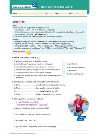 © ASA, FLY HIGH 7, Teacher’s Resource File
150
Name: പNo.: പClass: പDate: / /
Apoio ao estudo
EDITABLE/PHOTOCOPIABLE
Future: will + infinitive (Unit 5)
21
A. Match each sentence with its use.
1. Will you lend me your baseball bat, please?
a) predictions
b) on-the-spot decisions
c) promises
d) offers and requests
2. I probably won’t spend two months in Edinburgh.
3. I think I will play tennis next week, but I’m not sure.
4. Phil called me, so I’ll participate in the handball competition.
5. I promise we will travel to Los Angeles next year.
6. Shawn and Andrew will have a picnic with their family at the
weekend.
B. Complete the sentences with will and the verbs in brackets.
1. Barry (read) his favourite book at the library.
2. They (not send) a postcard to Sophie.
3. (you/pass) me the salt?
4. Anna (offer) a basketball to her brother.
C. Write questions and answers with will.
• it / rain / this afternoon / ()
1. Carissa / be / in the diving competition / ()
2. Lucy and Rob / hang out / with his friends / ()
3. you / text / me / later / ()
4. you and Janine / play / video games / on Sunday / ()
STUDY TIPS
Uso:
O futuro com will + infinitive usa-se para indicar:
оƉƌĞǀŝƐƁĞƐ;Ğǆ͗͘I think I will go to Barcelona next year.);
оĚĞĐŝƐƁĞƐƚŽŵĂĚĂƐŶŽŵŽŵĞŶƚŽĞŵƋƵĞƐĞĨĂůĂ;Ğǆ͗͘It’s sunny today, so I will go to the beach.);
оƉƌŽŵĞƐƐĂƐ;Ğǆ͗͘I promise I will study more.);
оŽĨĞƌƚĂƐŽƵƉĞĚŝĚŽƐ;Ğǆ͗͘Will you give me a new mobile phone?).
Forma:
оafirmativa: will (’ll) + verbo no infinitivo (ex.: I will spend my holidays at home.);
оnegativa: will not (won’t) + verbo no infinitivo (ex.: They won’t play tennis.);
оinterrogativa: Will + sujeito + verbo no infinitivo (ex.: Will you go to Madrid?);
оŶĂƐshort answers, usa-se will/won’t (ex.: Will they go on holidays? Yes, I will. / No, I won’t.).
Bom estudo!
“Will it rain this afternoon?” “Yes, it will.”
Carissa
(surfer)
Moore
 