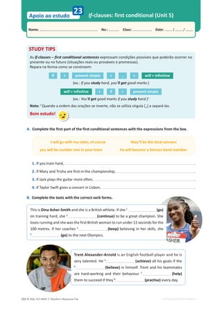 © ASA, FLY HIGH 7, Teacher’s Resource File
152
Name: പNo.: പClass: പDate: / /
Apoio ao estudo
EDITABLE/PHOTOCOPIABLE
If-clauses: first conditional (Unit 5)
23
A. Complete the first part of the first conditional sentences with the expressions from the box.
I will go with my sister, of course they’ll be the local winners
you will be number one in your team he will become a famous band member
1. If you train hard, .
2. If Mary and Trisha are first in the championship, .
3. If Jack plays the guitar more often, .
4. If Taylor Swift gives a concert in Lisbon, .
B. Complete the texts with the correct verb forms.
STUDY TIPS
As if-clauses – first conditional sentences expressam condições possíveis que poderão ocorrer no
presente ou no futuro (situações reais ou prováveis e promessas).
Repara na forma como se constroem:
If + present simple + , + will + infinitive
(ex.: If you study hard, you’ll get good marks.)
will + infinitive + if + present simple
(ex.: You’ll get good marks if you study hard.)1
Nota: 1
Quando a ordem das orações se inverte, não se utiliza vírgula [,] a separá-las.
Bom estudo!
Trent Alexander-Arnold is an English football player and he is
very talented. He 5
(achieve) all his goals if the
6
(believe) in himself. Trent and his teammates
are hard-working and their behaviour 7
(help)
them to succeed if they 8
(practise) every day.
This is Dina Asher-Smith and she is a British athlete. If she 1
(go)
on training hard, she 2
(continue) to be a great champion. She
loves running and she was the first British woman to run under 11 seconds for the
100 metres. If her coaches 3
(keep) believing in her skills, she
4
(go) to the next Olympics.
 