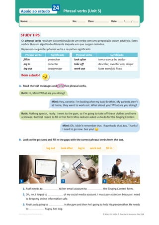 © ASA, FLY HIGH 7, Teacher’s Resource File 153
Name: പNo.: പClass: പDate: / /
Apoio ao estudo
EDITABLE/PHOTOCOPIABLE
24 Phrasal verbs (Unit 5)
B. Look at the pictures and fill in the gaps with the correct phrasal verbs from the box.
log out look after log in work out fill in
A. Read the text messages and circle five phrasal verbs.
STUDY TIPS
Os phrasal verbs resultam da combinação de um verbo com uma preposição ou um advérbio. Estes
verbos têm um significado diferente daquele em que surgem isolados.
Repara nos seguintes phrasal verbs e respetivo significado:
Phrasal verbs Significado Phrasal verbs Significado
fill in preencher look after tomar conta de; cuidar
log in conectar take off descolar; levantar voo; despir
log out desconectar work out fazer exercício físico
Bom estudo!
1. Ruth needs to to her email account to the Singing Contest form.
2. Oh, no, I forgot to of my social media account. I must pay attention because I need
to keep my online information safe.
3. First Lou is going to in the gym and then he’s going to help his grandmother. He needs
to Rugsy, her dog.
Ruth: Hi, Mimi! What are you doing?
Mimi: Hey, sweetie. I’m looking after my baby brother. My parents aren’t
at home, they went to work out. What about you? What are you doing?
Ruth: Nothing special, really. I went to the gym, so I’m going to take off these clothes and have
a shower. But first I need to fill in that form Miss Jackson asked us to do for the Singing Contest.
Mimi: Oh, I didn’t remember that. I have to do that, too. Thanks!
I need to go now. See you!
1 2 3
 