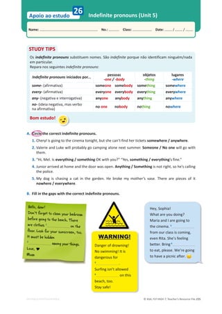 © ASA, FLY HIGH 7, Teacher’s Resource File 155
Name: പNo.: പClass: പDate: / /
Apoio ao estudo
EDITABLE/PHOTOCOPIABLE
26 Indefinite pronouns (Unit 5)
A. Circle the correct indefinite pronouns.
1. Cheryl is going to the cinema tonight, but she can’t find her tickets somewhere / anywhere.
2. Valerie and Luke will probably go camping alone next summer. Someone / No one will go with
them.
3. “Hi, Mel. Is everything / something OK with you?” “Yes, something / everything’s fine.”
4. Junior arrived at home and the door was open. Anything / Something is not right, so he’s calling
the police.
5. My dog is chasing a cat in the garden. He broke my mother’s vase. There are pieces of it
nowhere / everywhere.
B. Fill in the gaps with the correct indefinite pronouns.
STUDY TIPS
Os indefinite pronouns substituem nomes. São indefinite porque não identificam ninguém/nada
em particular.
Repara nos seguintes indefinite pronouns:
Indefinite pronouns iniciados por...
pessoas
-one / -body
objetos
-thing
lugares
-where
some- (afirmativa) someone somebody something somewhere
every- (afirmativa) everyone everybody everything everywhere
any- (negativa e interrogativa) anyone anybody anything anywhere
no- (ideia negativa, mas verbo
na afirmativa)
no one nobody nothing nowhere
Bom estudo!
Hey, Sophia!
What are you doing?
Maria and I are going to
the cinema. 5
from our class is coming,
even Rita. She’s feeling
better. Bring 6
to eat, please. We’re going
to have a picnic after.
H
Helll
lo, d
dear!
!
D
Do
on
n’t
t f
fo
or
rg
ge
et
t t
to
o c
clle
ea
an
n y
yo
ou
ur
r b
be
ed
dr
ro
oo
om
m
before going to the beach. There
are clothes 1
on the
floor. Look for your sunscreen, too.
to
oo
o.
too.
It must be hidden
2
among yo
ong
g y
yo
ou
ur thing
gs
s.
Love, 
Mum
WARNING!
Danger of drowning!
No swimming! It is
dangerous for
3
.
Surfing isn’t allowed
4
on this
beach, too.
Stay safe!
 