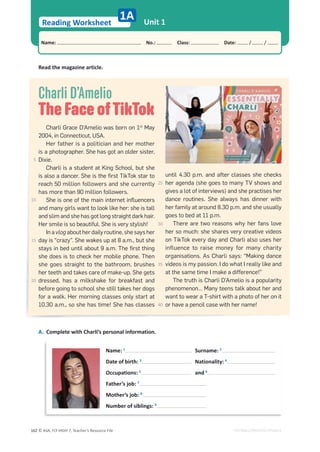 © ASA, FLY HIGH 7, Teacher’s Resource File
162
Reading Worksheet
1A
Name: പNo.: പClass: പDate: / /
Unit 1
EDITABLE/PHOTOCOPIABLE
Read the magazine article.
Charli D’Amelio
The Face ofTikTok
Charli Grace D’Amelio was born on 1st
May
2004, in Connecticut, USA.
Her father is a politician and her mother
is a photographer. She has got an older sister,
Dixie.
Charli is a student at King School, but she
is also a dancer. She is the ﬁrst TikTok star to
reach 50 million followers and she currently
has more than 90 million followers.
She is one of the main internet inﬂuencers
and many girls want to look like her: she is tall
and slim and she has got long straight dark hair.
Her smile is so beautiful. She is very stylish!
In a vlog about her daily routine, she says her
day is “crazy”. She wakes up at 8 a.m., but she
stays in bed until about 9 a.m. The ﬁrst thing
she does is to check her mobile phone. Then
she goes straight to the bathroom, brushes
her teeth and takes care of make-up. She gets
dressed, has a milkshake for breakfast and
before going to school she still takes her dogs
for a walk. Her morning classes only start at
10.30 a.m., so she has time! She has classes
until 4.30 p.m. and after classes she checks
her agenda (she goes to many TV shows and
gives a lot of interviews) and she practises her
dance routines. She always has dinner with
her family at around 8.30 p.m. and she usually
goes to bed at 11 p.m.
There are two reasons why her fans love
her so much: she shares very creative videos
on TikTok every day and Charli also uses her
influence to raise money for many charity
organisations. As Charli says: “Making dance
videos is my passion. I do what I really like and
at the same time I make a difference!”
The truth is Charli D’Amelio is a popularity
phenomenon… Many teens talk about her and
want to wear a T-shirt with a photo of her on it
or have a pencil case with her name!
A. Complete with Charli’s personal information.
Name: 1
Surname: 2
Date of birth: 3
Nationality: 4
Occupations: 5
and 6
Father’s job: 7
Mother’s job: 8
Number of siblings: 9
5
10
15
20
25
30
35
40
 