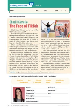 © ASA, FLY HIGH 7, Teacher’s Resource File
164
Reading Worksheet
Name: പNo.: പClass: പDate: / /
Unit 1
EDITABLE/PHOTOCOPIABLE
1B
Read the magazine article.
A. Complete with Charli’s personal information. Choose words from the box.
Name: 1
Surname: 2
Date of birth: 3
Nationality: 4
Occupations: 5
and 6
Father’s job: 7
Mother’s job: 8
Number of siblings: 9
American one D’Amelio student Charli Grace
photographer 1st
May 2004 dancer politician
Charli D’Amelio
The Face ofTikTok
Charli Grace D’Amelio was born on 1st
May
2004, in Connecticut, USA.
Her father is a politician and her mother is a
photographer. She has got an older sister, Dixie.
Charli is a student at King School, but she
is also a dancer. She is the ﬁrst TikTok star to
reach 50 million followers and she currently
has more than 90 million followers.
She is one of the main internet inﬂuencers
and many girls want to look like her: she is tall
and slim and she has got long straight dark hair.
Her smile is so beautiful. She is very stylish!
In a vlog about her daily routine, she says
her day is “crazy”. She wakes up at 8 a.m., but
she stays in bed until about 9 a.m. The ﬁrst thing
she does is to check her mobile phone. Then
she goes straight1
to the bathroom, brushes
her teeth and takes care of make-up. She gets
dressed, has a milkshake for breakfast and
before going to school she still takes her dogs
for a walk. Her morning classes only start at
10.30 a.m., so she has time! She has classes
until 4.30 p.m. and after classes she checks
her agenda (she goes to many TV shows and
gives a lot of interviews2
) and she practises
her dance routines. She always has dinner
with her family at around 8.30 p.m. and she
usually goes to bed at 11 p.m.
There are two reasons why her fans love
her so much: she shares very creative videos
on TikTok every day and Charli also uses her
inﬂuence on to raise money for many charity
organisations. As Charli says: “Making dance
videos is my passion. I do what I really like and
at the same time I make a difference!”
The truth is Charli D’Amelio is a popularity
phenomenon3
… Many teens talk about her and
want to wear a T-shirt with a photo of her on it
or have a pencil case with her name!
Vocabulary: 1
straight = diretamente; 2
interviews = entrevistas; 3
phenomenon = fenómeno.
5
10
15
20
25
30
35
 