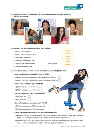 © ASA, FLY HIGH 7, Teacher’s Resource File 165
EDITABLE/PHOTOCOPIABLE
Worksheet
1B
B. Order the activities Charli does in the morning before going to school. Write 2-5.
The first one is done.
C. Complete the sentences using a word from the box.
1. Charli’s sister’s name is .
2. Charli’s hair is long, dark and .
3. She has got a beautiful .
4. She checks her agenda after .
5. She also practises her dance after classes.
6. She has dinner with her .
D. Read the questions and tick () the correct answer, according to the text.
1. How many followers does Charli have on TikTok?
a) Charli has more than ninety million followers on TikTok.
b) Charli has more than nineteen million followers on TikTok.
2. What time does Charli get out of bed?
a) Charli gets out of bed at 9 a.m.
b) Charli gets out of bed at 8 a.m.
3. Do her classes start early in the morning?
a) Yes, they do.
b) No, they don’t.
4. How often does she share videos on TikTok?
a) She shares videos on TikTok every week.
b) She shares videos on TikTok every day.
5. What are the two reasons why her fans love her so much?
a) Her fans love her so much because she shares very creative videos on TikTok every day and
Charli also uses her influence to raise money for many charity organisations.
b) Her fans love her so much because she practices her dance routines every day and Charli also
uses her influence to raise money for many charity organisations.
routines
classes
family
Dixie
smile
straight
Charli
and her sister
a)
b)
c) e)
1
d)
 