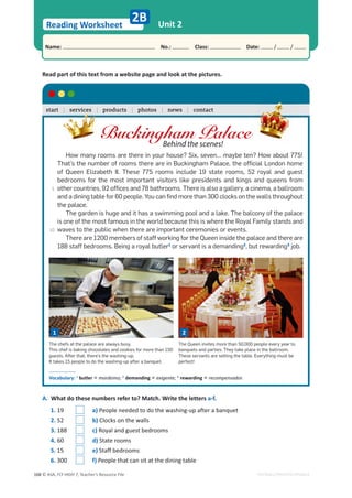 © ASA, FLY HIGH 7, Teacher’s Resource File
168
Reading Worksheet
Name: പNo.: പClass: പDate: / /
EDITABLE/PHOTOCOPIABLE
Unit 2
2B
Read part of this text from a website page and look at the pictures.
A. What do these numbers refer to? Match. Write the letters a-f.
Buckingham Palace
Behind the scenes!
How many rooms are there in your house? Six, seven… maybe ten? How about 775!
That’s the number of rooms there are in Buckingham Palace, the official London home
of Queen Elizabeth II. These 775 rooms include 19 state rooms, 52 royal and guest
bedrooms for the most important visitors like presidents and kings and queens from
other countries, 92 offices and 78 bathrooms. There is also a gallery, a cinema, a ballroom
and a dining table for 60 people. You can find more than 300 clocks on the walls throughout
the palace.
The garden is huge and it has a swimming pool and a lake. The balcony of the palace
is one of the most famous in the world because this is where the Royal Family stands and
waves to the public when there are important ceremonies or events.
There are 1200 members of staff working for the Queen inside the palace and there are
188 staff bedrooms. Being a royal butler1
or servant is a demanding2
, but rewarding3
job.
Vocabulary: 1
butler = mordomo; 2
demanding = exigente; 3
rewarding = recompensador.
The chefs at the palace are always busy.
This chef is baking chocolates and cookies for more than 150
guests. After that, there’s the washing-up.
It takes 15 people to do the washing-up after a banquet.
The Queen invites more than 50,000 people every year to
banquets and parties. They take place in the ballroom.
These servants are setting the table. Everything must be
perfect!
start | services | products | photos | news | contact
| services
1 2
1. 19 a) People needed to do the washing-up after a banquet
2. 52 b) Clocks on the walls
3. 188 c) Royal and guest bedrooms
4. 60 d) State rooms
5. 15 e) Staff bedrooms
6. 300 f) People that can sit at the dining table
5
10
 