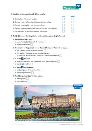 © ASA, FLY HIGH 7, Teacher’s Resource File 169
EDITABLE/PHOTOCOPIABLE
Worksheet
2B
B. Read the sentences and tick () True or False.
TRUE FALSE
1. Buckingham Palace is in London.
2. There are more offices than bathrooms in the palace.
3. There is a room where you can watch films.
4. There is a swimming pool, but there isn’t a lake in the garden.
5. The members of staff don’t sleep in the palace.
C. Tick () the correct endings to the sentences below, according to the text.
1. Buckingham Palace has…
a) seven hundred and seventy-five rooms.
b) seventy-five rooms.
2. The balcony of the palace is one of the most famous in the world because…
a) this is where important events happen.
b) this is where the Royal Family stands and waves
to the public when there are important ceremonies or events.
3. In photo 1 , the chef…
a) is baking chocolates and cookies for more than 150 guests.
b) is setting the table.
4. In photo 2 , the servants…
a) are baking chocolates and cookies.
b) are setting the table.
5. Royal banquets and parties take place…
a) in the gallery.
b) in the ballroom.
Buckingham
Palace
 