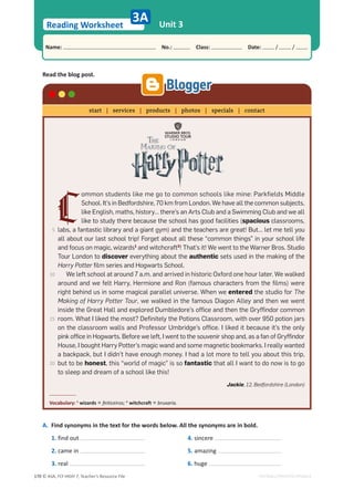 © ASA, FLY HIGH 7, Teacher’s Resource File
170
Reading Worksheet
Name: പNo.: പClass: പDate: / /
EDITABLE/PHOTOCOPIABLE
Unit 3
3A
Read the blog post.
A. Find synonyms in the text for the words below. All the synonyms are in bold.
1. find out
2. came in
3. real
4. sincere
5. amazing
6. huge
C
ommon students like me go to common schools like mine: Parkfields Middle
School. It’s in Bedfordshire, 70 km from London. We have all the common subjects,
like English, maths, history… there’s an Arts Club and a Swimming Club and we all
like to study there because the school has good facilities (spacious classrooms,
labs, a fantastic library and a giant gym) and the teachers are great! But… let me tell you
all about our last school trip! Forget about all these “common things” in your school life
and focus on magic, wizards1
and witchcraft2
! That’s it! We went to the Warner Bros. Studio
Tour London to discover everything about the authentic sets used in the making of the
Harry Potter film series and Hogwarts School.
We left school at around 7 a.m. and arrived in historic Oxford one hour later. We walked
around and we felt Harry, Hermione and Ron (famous characters from the films) were
right behind us in some magical parallel universe. When we entered the studio for The
Making of Harry Potter Tour, we walked in the famous Diagon Alley and then we went
inside the Great Hall and explored Dumbledore’s office and then the Gryffindor common
room. What I liked the most? Definitely the Potions Classroom, with over 950 potion jars
on the classroom walls and Professor Umbridge’s office. I liked it because it’s the only
pink office in Hogwarts. Before we left, I went to the souvenir shop and, as a fan of Gryffindor
House, I bought Harry Potter’s magic wand and some magnetic bookmarks. I really wanted
a backpack, but I didn’t have enough money. I had a lot more to tell you about this trip,
but to be honest, this “world of magic” is so fantastic that all I want to do now is to go
to sleep and dream of a school like this!
Jackie, 12, Bedfordshire (London)
Vocabulary: 1
wizards = feiticeiros; 2
witchcraft = bruxaria.
start | services | products | photos | specials | contact
5
10
15
20
 