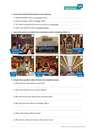 © ASA, FLY HIGH 7, Teacher’s Resource File 171
EDITABLE/PHOTOCOPIABLE
Worksheet
3A
B. Correct the underlined information in the sentences.
1. Parkfields Middle School is an unusual school.
2. Jackie has English, maths and magic classes.
3. The school has good facilities and the teachers are unfriendly.
4. Jackie’s last school trip was to a fantastic library.
C. Look at the pictures and order them according to Jackie’s school trip. Write 1-6.
D. Answer these questions about the text. Give complete answers.
1. Which facilities does Jackie’s school have?
2. What time did they arrive in historic Oxford?
3. Who did they feel was behind them during the walk?
4. Why did Jackie like Professor Umbridge’s office?
5. Where did Jackie go before leaving?
6. What did she really want to buy in the souvenir shop?
Gryffindor
Professor Umbridge’s
Dumbledore’s
Diagon
common room
office
office Alley
Souvenir
shop
 