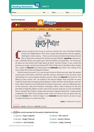 © ASA, FLY HIGH 7, Teacher’s Resource File
172
Reading Worksheet
Name: പNo.: പClass: പDate: / /
EDITABLE/PHOTOCOPIABLE
Unit 3
3B
Read the blog post.
A. Circle the correct synonym for the words in bold from the text.
1. spacious = huge / magnetic
2. discover = forget / find out
3. authentic = real / fantastic
4. entered = left / came in
5. honest = sincere / famous
6. fantastic = magic / amazing
C
ommon students like me go to common schools like mine: Parkfields Middle
School. It’s in Bedfordshire, 70 km from London. We have all the common subjects,
like English, maths, history… There’s an Arts Club and a Swimming Club and we all
like to study there because the school has good facilities (spacious classrooms,
labs, a fantastic library and a giant gym) and the teachers are great! But… let me tell you
all about our last school trip! Forget about all these “common things” in your school life
and focus on magic, wizards1
and witchcraft2
! That’s it! We went to the Warner Bros. Studio
Tour London to discover everything about the authentic sets used in the making of the
Harry Potter film series and Hogwarts School.
We left school at around 7 a.m. and arrived in historic Oxford one hour later. We walked
around and we felt Harry, Hermione and Ron (famous characters from the films) were
right behind us in some magical parallel universe. When we entered the studio for The
Making of Harry Potter Tour, we walked in the famous Diagon Alley and then we went
inside the Great Hall and explored Dumbledore’s office and then the Gryffindor common
room. What I liked the most? Definitely the Potions Classroom, with over 950 potion jars
on the classroom walls and Professor Umbridge’s office. I liked it because it’s the only
pink office in Hogwarts. Before we left, I went to the souvenir shop and, as a fan of Gryffindor
House, I bought Harry Potter’s magic wand and some magnetic bookmarks. I really wanted
a backpack, but I didn’t have enough money. I had a lot more to tell you about this trip,
but to be honest, this “world of magic” is so fantastic that all I want to do now is to go
to sleep and dream of a school like this!
Jackie, 12, Bedfordshire (London)
Vocabulary: 1
wizards = feiticeiros; 2
witchcraft = bruxaria.
start | services | products | photos | specials | contact
5
10
15
20
 
