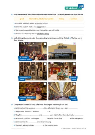© ASA, FLY HIGH 7, Teacher’s Resource File 173
EDITABLE/PHOTOCOPIABLE
Worksheet
3B
D. Complete the sentences using ONE word in each gap, according to the text.
1. Jackie’s school has spacious , labs, a fantastic library and a giant .
2. They arrived in historic Oxford at a.m.
3. They felt , and were right behind them during the .
4. Jackie liked Professor Umbridge’s because it’s the only room in Hogwarts.
5. Jackie went to the shop before leaving.
6. She really wanted to buy a in the souvenir shop.
B. Read the sentences and correct the underlined information. Use words/expressions from the box.
great Warner Bros. Studio Tour London history a common
1. Parkfields Middle School is an unusual school.
2. Jackie has English, maths and magic classes.
3. The school has good facilities and the teachers are unfriendly.
4. Jackie’s last school trip was to a fantastic library.
C. Look at the pictures and order them according to Jackie’s school trip. Write 2-6. The first one is
done for you.
Gryffindor
common room
Dumbledore’s
office
Professor Umbridge’s
office
Diagon
Alley
1
Souvenir
shop
 