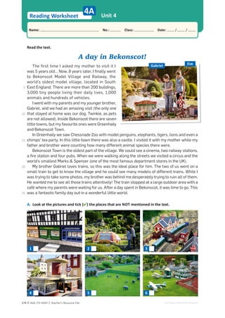 © ASA, FLY HIGH 7, Teacher’s Resource File
174
Reading Worksheet
Name: പNo.: പClass: പDate: / /
EDITABLE/PHOTOCOPIABLE
Unit 4
Read the text.
A day in Bekonscot!
The first time I asked my mother to visit it I
was 5 years old… Now, 8 years later, I finally went
to Bekonscot Model Village and Railway, the
world’s oldest model village, located in South
East England. There are more than 200 buildings,
3,000 tiny people living their daily lives, 1,000
animals and hundreds of vehicles.
I went with my parents and my younger brother,
Gabriel, and we had an amazing visit (the only one
that stayed at home was our dog, Twinkie, as pets
are not allowed). Inside Bekonscot there are seven
little towns, but my favourite ones were Greenhaily
and Bekonscot Town.
In Greenhaily we saw Chessnade Zoo with model penguins, elephants, tigers, lions and even a
chimps’ tea party. In this little town there was also a castle. I visited it with my mother while my
father and brother were counting how many different animal species there were.
Bekonscot Town is the oldest part of the village. We could see a cinema, two railway stations,
a fire station and four pubs. When we were walking along the streets we visited a circus and the
world’s smallest Marks  Spencer (one of the most famous department stores in the UK).
My brother Gabriel loves trains, so this was the ideal place for him. The two of us went on a
small train to get to know the village and he could see many models of different trains. While I
was trying to take some photos, my brother was behind me desperately trying to ruin all of them.
He wanted me to see all those trains attentively! The train stopped at a large outdoor area with a
café where my parents were waiting for us. After a day spent in Bekonscot, it was time to go. This
was a fantastic family day out in a wonderful little world.
A. Look at the pictures and tick () the places that are NOT mentioned in the text.
4A
Eve
Gabriel
1 2 3
4 5 6
5
10
15
20
25
 
