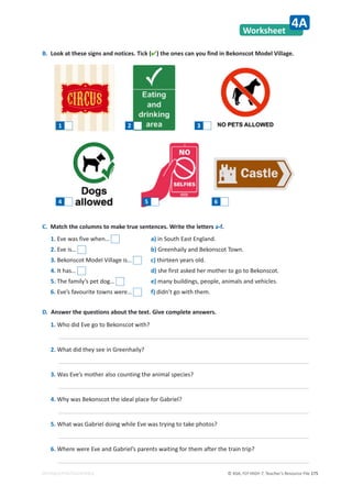 © ASA, FLY HIGH 7, Teacher’s Resource File 175
EDITABLE/PHOTOCOPIABLE
Worksheet
4A
B. Look at these signs and notices. Tick () the ones can you find in Bekonscot Model Village.
D. Answer the questions about the text. Give complete answers.
1. Who did Eve go to Bekonscot with?
2. What did they see in Greenhaily?
3. Was Eve’s mother also counting the animal species?
4. Why was Bekonscot the ideal place for Gabriel?
5. What was Gabriel doing while Eve was trying to take photos?
6. Where were Eve and Gabriel’s parents waiting for them after the train trip?
1 2 3
4 5 6
1. Eve was five when… a) in South East England.
2. Eve is… b) Greenhaily and Bekonscot Town.
3. Bekonscot Model Village is… c) thirteen years old.
4. It has… d) she first asked her mother to go to Bekonscot.
5. The family’s pet dog… e) many buildings, people, animals and vehicles.
6. Eve’s favourite towns were… f) didn’t go with them.
C. Match the columns to make true sentences. Write the letters a-f.
 