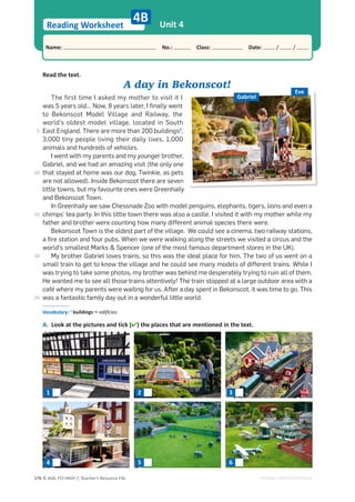 © ASA, FLY HIGH 7, Teacher’s Resource File
176
Reading Worksheet
Name: പNo.: പClass: പDate: / /
EDITABLE/PHOTOCOPIABLE
Unit 4
4B
Read the text.
A day in Bekonscot!
The first time I asked my mother to visit it I
was 5 years old… Now, 8 years later, I finally went
to Bekonscot Model Village and Railway, the
world’s oldest model village, located in South
East England. There are more than 200 buildings1
,
3,000 tiny people living their daily lives, 1,000
animals and hundreds of vehicles.
I went with my parents and my younger brother,
Gabriel, and we had an amazing visit (the only one
that stayed at home was our dog, Twinkie, as pets
are not allowed). Inside Bekonscot there are seven
little towns, but my favourite ones were Greenhaily
and Bekonscot Town.
In Greenhaily we saw Chessnade Zoo with model penguins, elephants, tigers, lions and even a
chimps’ tea party. In this little town there was also a castle. I visited it with my mother while my
father and brother were counting how many different animal species there were.
Bekonscot Town is the oldest part of the village. We could see a cinema, two railway stations,
a fire station and four pubs. When we were walking along the streets we visited a circus and the
world’s smallest Marks  Spencer (one of the most famous department stores in the UK).
My brother Gabriel loves trains, so this was the ideal place for him. The two of us went on a
small train to get to know the village and he could see many models of different trains. While I
was trying to take some photos, my brother was behind me desperately trying to ruin all of them.
He wanted me to see all those trains attentively! The train stopped at a large outdoor area with a
café where my parents were waiting for us. After a day spent in Bekonscot, it was time to go. This
was a fantastic family day out in a wonderful little world.
A. Look at the pictures and tick () the places that are mentioned in the text.
Eve
Gabriel
Vocabulary: 1
buildings = edifícios.
1 2 3
4 5 6
5
10
15
20
25
 
