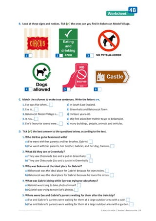 © ASA, FLY HIGH 7, Teacher’s Resource File 177
EDITABLE/PHOTOCOPIABLE
Worksheet
4B
B. Look at these signs and notices. Tick () the ones can you find in Bekonscot Model Village.
D. Tick () the best answer to the questions below, according to the text.
1. Who did Eve go to Bekonscot with?
a) Eve went with her parents and her brother, Gabriel.
b) Eve went with her parents, her brother, Gabriel, and her dog, Twinkie.
2. What did they see in Greenhaily?
a) They saw Chessnade Zoo and a pub in Greenhaily.
b) They saw Chessnade Zoo and a castle in Greenhaily.
3. Why was Bekonscot the ideal place for Gabriel?
a) Bekonscot was the ideal place for Gabriel because he loves trains.
b) Bekonscot was the ideal place for Gabriel because he loves the circus.
4. What was Gabriel doing while Eve was trying to take photos?
a) Gabriel was trying to take photos himself.
b) Gabriel was trying to ruin Eve’s photos.
5. Where were Eve and Gabriel’s parents waiting for them after the train trip?
a) Eve and Gabriel’s parents were waiting for them at a large outdoor area with a café.
b) Eve and Gabriel’s parents were waiting for them at a large outdoor area with a garden.
1 2 3
4 5 6
1. Eve was five when… a) in South East England.
2. Eve is… b) Greenhaily and Bekonscot Town.
3. Bekonscot Model Village is… c) thirteen years old.
4. It has… d) she first asked her mother to go to Bekonscot.
5. Eve’s favourite towns were… e) many buildings, people, animals and vehicles.
C. Match the columns to make true sentences. Write the letters a-e.
 