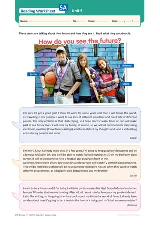 © ASA, FLY HIGH 7, Teacher’s Resource File
178
Reading Worksheet
Name: പNo.: പClass: പDate: / /
EDITABLE/PHOTOCOPIABLE
Unit 5
These teens are talking about their future and how they see it. Read what they say about it.
5A
I’m sure I’ll get a good job! I think I’ll work for some years and then I will travel the world,
as travelling is my passion. I want to see lots of different countries and meet lots of different
people. The only problem is that I hate flying, so I hope electric water bikes or cars will make
part of our future lives. I will miss my family, of course, so we will all communicate daily using
electronic jewellery (I love fancy earrings) which can detect my thoughts and send a virtual hug
or kiss to my parents and sister.
Claire
I’m only 14, but I already know that, in a few years, I’m going to keep playing video games and be
a famous YouTuber. Oh, and I will be able to watch football matches in 3D on my bedroom giant
screen. It will be awesome to have a football star playing in front of me.
As for me, there won’t be any television sets and everyone will watch TV on their own computers.
This will be incredible as there will be no arguments in people’s houses when they want to watch
different programmes, as it happens now between me and my brother!
Justin
I want to be a dancer and if I’m lucky, I will take part in movies like High School Musical and other
famous TV series that involve dancing. After all, all I want is to be famous – my greatest desire!
I also like writing, so I’m going to write a book about my life in the world of fame. I already have
an idea about how it’s going to be: a book in the form of a hologram! Isn’t that an awesome idea?
Brianna
Brianna
Claire
Justin
How do you see the future?
How do you see the future?
 