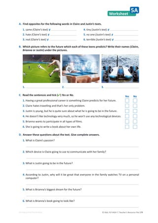 © ASA, FLY HIGH 7, Teacher’s Resource File 179
EDITABLE/PHOTOCOPIABLE
Worksheet
5A
A. Find opposites for the following words in Claire and Justin’s texts.
1. same (Claire’s text) ≠
2. hate (Claire’s text) ≠
3. real (Claire’s text) ≠
4. tiny (Justin’s text) ≠
5. no one (Justin’s text) ≠
6. terrible (Justin’s text) ≠
B. Which picture refers to the future which each of these teens predicts? Write their names (Claire,
Brianna or Justin) under the pictures.
D. Answer these questions about the text. Give complete answers.
1. What is Claire’s passion?
2. Which device is Claire going to use to communicate with her family?
3. What is Justin going to be in the future?
4. According to Justin, why will it be great that everyone in the family watches TV on a personal
computer?
5. What is Brianna’s biggest dream for the future?
6. What is Brianna’s book going to look like?
1. 2. 3.
C. Read the sentences and tick () Yes or No. Yes No
1. Having a great professional career is something Claire predicts for her future.
2. Claire hates travelling and that’s her only problem.
3. Justin is young, but he is quite sure about what he is going to be in the future.
4. He doesn’t like technology very much, so he won’t use any technological devices.
5. Brianna wants to participate in all types of films.
6. She is going to write a book about her own life.
 