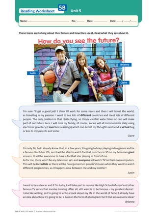 © ASA, FLY HIGH 7, Teacher’s Resource File
180
Reading Worksheet
Name: പNo.: പClass: പDate: / /
EDITABLE/PHOTOCOPIABLE
Unit 5
5B
These teens are talking about their future and how they see it. Read what they say about it.
I’m sure I’ll get a good job! I think I’ll work for some years and then I will travel the world,
as travelling is my passion. I want to see lots of different countries and meet lots of different
people. The only problem is that I hate flying, so I hope electric water bikes or cars will make
part of our future lives. I will miss my family, of course, so we will all communicate daily using
electronic jewellery (I love fancy earrings) which can detect my thoughts and send a virtual hug
or kiss to my parents and sister.
Claire
I’m only 14, but I already know that, in a few years, I’m going to keep playing video games and be
a famous YouTuber. Oh, and I will be able to watch football matches in 3D on my bedroom giant
screens. It will be awesome to have a football star playing in front of me.
As for me, there won’t be any television sets and everyone will watch TV on their own computers.
This will be incredible as there will be no arguments in people’s houses when they want to watch
different programmes, as it happens now between me and my brother!
Justin
I want to be a dancer and if I’m lucky, I will take part in movies like High School Musical and other
famous TV series that involve dancing. After all, all I want is to be famous – my greatest desire!
I also like writing, so I’m going to write a book about my life in the world of fame. I already have
an idea about how it’s going to be: a book in the form of a hologram! Isn’t that an awesome idea?
Brianna
Brianna
Claire
Justin
How do you see the future?
How do you see the future?
 