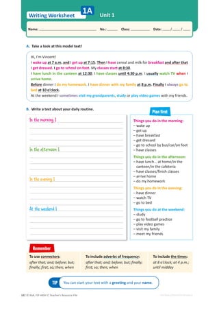 © ASA, FLY HIGH 7, Teacher’s Resource File
182
Writing Worksheet
1A Unit 1
Name: പNo.: പClass: പDate: / /
EDITABLE/PHOTOCOPIABLE
A. Take a look at this model text!
Hi, I’m Vincent!
I wake up at 7 a.m. and I get up at 7:15. Then I have cereal and milk for breakfast and after that
I get dressed. I go to school on foot. My classes start at 8:30.
I have lunch in the canteen at 12:30. I have classes until 4:30 p.m. I usually watch TV when I
arrive home.
Before dinner I do my homework. I have dinner with my family at 8 p.m. Finally I always go to
bed at 10 o’clock.
At the weekend I sometimes visit my grandparents, study or play video games with my friends.
TIP You can start your text with a greeting and your name.
B. Write a text about your daily routine.
Things you do in the morning:
– wake up
– get up
– have breakfast
– get dressed
– go to school by bus/car/on foot
– have classes
Things you do in the afternoon:
– have lunch… at home/in the
canteen/in the cafeteria
– have classes/finish classes
– arrive home
– do my homework
Things you do in the evening:
– have dinner
– watch TV
– go to bed
Things you do at the weekend:
– study
– go to football practice
– play video games
– visit my family
– meet my friends
Plan ﬁrst
To include adverbs of frequency:
after that; and; before; but; finally;
first; so; then; when
To include the times:
at 8 o’clock; at 4 p.m.;
until midday
To use connectors:
after that; and; before; but;
finally; first; so; then; when
Remember
In the morning I
In the afternoon I
In the evening I
At the weekend I
 