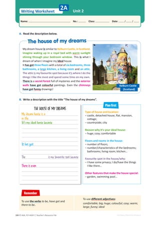 © ASA, FLY HIGH 7, Teacher’s Resource File
184
Writing Worksheet
Name: പNo.: പClass: പDate: / /
EDITABLE/PHOTOCOPIABLE
Unit 2
2A
My dream house is similar to Kelburn Castle, in Scotland.
Imagine waking up in a royal bed with warm sunlight
shining through your bedroom window. This is what I
dream of when I imagine my ideal house.
It has got three floors with a total of six bedrooms, three
bathrooms, a large kitchen, a living room and an attic.
The attic is my favourite spot because it’s where I do the
things I like the most and spend some time on my own.
There is a secret forest full of mysteries and the exterior
walls have got colourful paintings. Even the chimneys
have got funny drawings!
Type of house and location:
– castle, detached house, flat, mansion,
cottage;
– countryside; city
Reason why it’s your ideal house:
– huge; cosy; comfortable
Floors and rooms in the house:
– number of floors;
– number/characteristics of the bedrooms;
bathrooms; living room; kitchen…
Favourite spot in the house/why:
– I have some privacy; I do/have the things
I like there…
Other features that make the house special:
– garden, swimming pool…
A. Read the description below.
B. Write a description with the title “The house of my dreams”.
THE HOUSE OF MY DREAMS
Kelburn Castle
(Scotland)
Plan first
Remember
To use different adjectives:
comfortable; big; huge; colourful; cosy; warm;
large; funny; ideal
To use the verbs to be, have got and
there to be.
My dream house is a
in the
It's my ideal house because
It has got
The is my favourite spot because
There is even
The house of my dreams
The house of my dreams
 