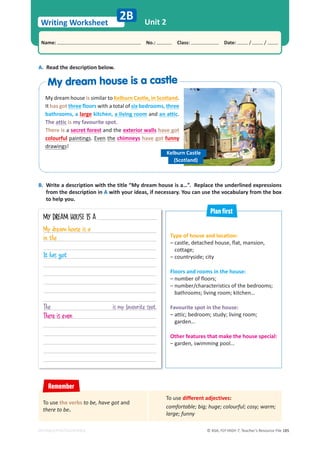 © ASA, FLY HIGH 7, Teacher’s Resource File 185
Writing Worksheet
Name: പNo.: പClass: പDate: / /
EDITABLE/PHOTOCOPIABLE
Unit 2
2B
Type of house and location:
– castle, detached house, flat, mansion,
cottage;
– countryside; city
Floors and rooms in the house:
– number of floors;
– number/characteristics of the bedrooms;
bathrooms; living room; kitchen…
Favourite spot in the house:
– attic; bedroom; study; living room;
garden…
Other features that make the house special:
– garden, swimming pool…
A. Read the description below.
B. Write a description with the title “My dream house is a…”. Replace the underlined expressions
from the description in A with your ideas, if necessary. You can use the vocabulary from the box
to help you.
MY DREAM HOUSE IS A
My dream house is similar to Kelburn Castle, in Scotland.
It has got three floors with a total of six bedrooms, three
bathrooms, a large kitchen, a living room and an attic.
The attic is my favourite spot.
There is a secret forest and the exterior walls have got
colourful paintings. Even the chimneys have got funny
drawings!
Kelburn Castle
(Scotland)
Remember
To use different adjectives:
comfortable; big; huge; colourful; cosy; warm;
large; funny
To use the verbs to be, have got and
there to be.
Plan first
My dream house is a castle
My dream house is a castle
My dream house is a
in the
It has got
The is my favourite spot.
There is even
 