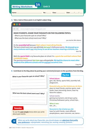 © ASA, FLY HIGH 7, Teacher’s Resource File
186
Writing Worksheet
Name: പNo.: പClass: പDate: / /
EDITABLE/PHOTOCOPIABLE
Unit 3
3A
School places:
gym, lab, library, sports field, assembly hall,
playground…
Reason(s) why you like it/what you do there:
place to meet friends; practise sports; read
books; have interesting classes; have my
favourite subject…
School events:
gaming tournament; end-of-year party;
Christmas/Halloween party; school trips…
When it was:
last…/in….
Reason(s) to like it/what you did:
have fun with friends; meet different
people/places; wear costumes; eat; dance…
A. Take a look at these posts in an English subject blog.
What is your favourite spot at school? Why?
What was the best school event ever? Why?
B. Contribute to the blog above by posting your comments/answers to the questions from the blog.
³´
DEAR STUDENTS, SHARE YOUR THOUGHTS ON THE FOLLOWING TOPICS.
– What is your favourite spot at school? Why?
– What was the best school event ever? Why?
your teacher (Miss Adams)
It’s the assembly hall because that’s where I meet all my friends.
The best school event ever was definitely last year’s Halloween party. We dressed up as
scary creatures and it was very funny to see all our teachers wearing a costume, too.
Kate (7B)
Well, the sports field is my favourite place at school. I’m a sports fan and that’s where I feel
completely happy.
The gaming tournament last June was unforgettable. We had the chance to meet other
students from different schools and we enjoyed ourselves a lot.
Craig (7C)
www.englishsubject.blogspot.com
Plan first
TIP
When you write about your favourites, you should always use adjectives that justify
your preference: unforgettable; interesting; fun; exciting; amazing; fantastic…
To use the past simple tense when you write
about past events.
Remember
 