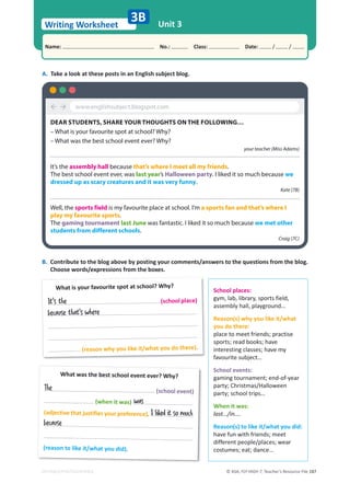© ASA, FLY HIGH 7, Teacher’s Resource File 187
Writing Worksheet
Name: പNo.: പClass: പDate: / /
EDITABLE/PHOTOCOPIABLE
Unit 3
3B
A. Take a look at these posts in an English subject blog.
B. Contribute to the blog above by posting your comments/answers to the questions from the blog.
Choose words/expressions from the boxes.
School places:
gym, lab, library, sports field,
assembly hall, playground…
Reason(s) why you like it/what
you do there:
place to meet friends; practise
sports; read books; have
interesting classes; have my
favourite subject…
School events:
gaming tournament; end-of-year
party; Christmas/Halloween
party; school trips…
When it was:
last…/in….
Reason(s) to like it/what you did:
have fun with friends; meet
different people/places; wear
costumes; eat; dance…
What is your favourite spot at school? Why?
(schoolplace)
(reason why you like it/what you do there).
What was the best school event ever? Why?
(school event)
(when it was)
(adjective that justifies your preference).
(reason to like it/what you did).
³´
DEAR STUDENTS, SHARE YOUR THOUGHTS ON THE FOLLOWING…
– What is your favourite spot at school? Why?
– What was the best school event ever? Why?
your teacher (Miss Adams)
It’s the assembly hall because that’s where I meet all my friends.
The best school event ever, was last year’s Halloween party. I liked it so much because we
dressed up as scary creatures and it was very funny.
Kate (7B)
Well, the sports field is my favourite place at school. I’m a sports fan and that’s where I
play my favourite sports.
The gaming tournament last June was fantastic. I liked it so much because we met other
students from different schools.
Craig (7C)
www.englishsubject.blogspot.com
It's the
because that's where
The
was
I liked it so much
because
 