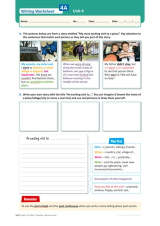© ASA, FLY HIGH 7, Teacher’s Resource File
188
Writing Worksheet
Name: പNo.: പClass: പDate: / /
EDITABLE/PHOTOCOPIABLE
Unit 4
4A
A. The pictures below are from a story entitled “My most exciting visit to a place”. Pay attention to
the sentences that match each picture as they tell you part of this story.
Description of what happened
How you felt at the end – surprised;
anxious; happy, excited; sad…
An exciting visit to
B. Write your own story with the title “An exciting visit to…”. You can imagine it (invent the name of
a place/village/city or name a real one) and use real pictures or draw them yourself.
To use the past simple and the past continuous when you write a story telling about past events.
Remember
Who – I; parents; siblings; friends…
Where – country; city; village of…
When – last…; in…; yesterday…
What – visit the place; meet new
people; go sightseeing; visit
museums/monuments…
Plan first
My parents, my sister and
I went to Gotham, a small
village in England, last
September. We knew we
couldn’t find Batman there,
but we wanted to visit the
place.
When we were driving
along the small roads of
Gotham, we saw a figure
of a man that looked like
Batman running in the
middle of the street.
My father didn’t stop, but
we were quite surprised
to see that person there.
Who was he? We still have
no idea!
 