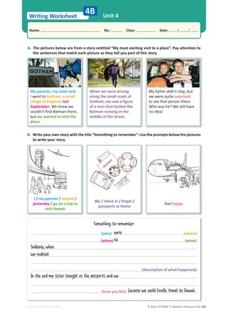 © ASA, FLY HIGH 7, Teacher’s Resource File 189
Writing Worksheet
Name: പNo.: പClass: പDate: / /
EDITABLE/PHOTOCOPIABLE
Unit 4
4B
A. The pictures below are from a story entitled “My most exciting visit to a place”. Pay attention to
the sentences that match each picture as they tell you part of this story.
B. Write your own story with the title “Something to remember”. Use the prompts below the pictures
to write your story.
Something to remember
(who) (where)
(when) (what).
(description of what happened).
(how you felt)
My parents, my sister and
I went to Gotham, a small
village in England, last
September. We knew we
couldn’t find Batman there,
but we wanted to visit the
place.
When we were driving
along the small roads of
Gotham, we saw a figure
of a man that looked like
Batman running in the
middle of the street.
My father didn’t stop, but
we were quite surprised
to see that person there.
Who was he? We still have
no idea!
I / my parents / airport /
yesterday / go on a trip to
visit Hawaii
We / check in / forget /
passports at home
feel happy
were
to
Suddenly, when
we realised
In the end my sister brought us the passports and we
because we could finally travel to Hawaii.
 