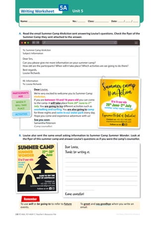 © ASA, FLY HIGH 7, Teacher’s Resource File
190
Writing Worksheet
Name: പNo.: പClass: പDate: / /
EDITABLE/PHOTOCOPIABLE
Unit 5
5A
A. Read the email Summer Camp #inAction sent answering Louise’s questions. Check the flyer of the
Summer Camp they sent attached to the answer.
B. Louise also sent the same email asking information to Summer Camp Summer Wonder. Look at
the flyer of this summer camp and answer Louise’s questions as if you were the camp’s counsellor.
Remember
To greet and say goodbye when you write an
email.
To use will or be going to to refer to future
events.
To: Summer Camp #inAction
Subject: Information
Dear Sirs,
Can you please give me more information on your summer camp?
How old are the participants? When will it take place? Which activities are we going to do there?
Best regards,
Louise Richards
RE: Information
To: Louise Richards
Dear Louise,
We’re very excited to welcome you to Summer Camp
#inAction.
If you are between 10 and 16 years old you can come
to the camp. It will take place from 20th
June to 2nd
July. You are going to try different activities such as
snorkelling and surfing. You are also going to camp
for three nights and swim in our water park every day.
Hope you come and experience adventure with us!
See you soon.
Samantha Peterson
(Camp counsellor)
10 to 16-year-olds
20th
June–2nd
July
snorkelling • surfing • camping • water park
Contact us: +61 412 345 669
inactionsummer@gmail.com
Follow us on:
Dear Louise,
Thanks for writing us.
(Camp counsellor)
Contact us:
+61 402 775 769
summerwonder@gmail.com
Follow us on:
Dare to try the
best of Australia!
12 to 17-year-olds
play sports
canoeing
fishing
Summer camp
Summer
Wonder
22nd
–30th
June
PARTICIPANTS
AGE
WHEN IT
WILL TAKE
PLACE
ACTIVITIES
 