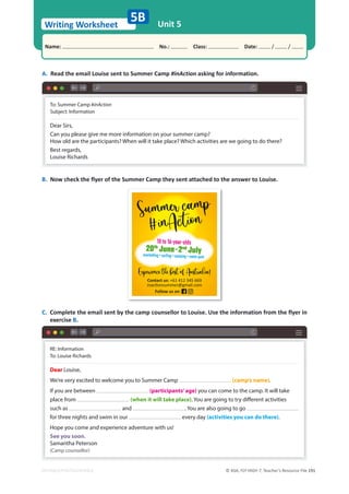 © ASA, FLY HIGH 7, Teacher’s Resource File 191
Writing Worksheet
Name: പNo.: പClass: പDate: / /
EDITABLE/PHOTOCOPIABLE
RE: Information
To: Louise Richards
Dear Louise,
We’re very excited to welcome you to Summer Camp (camp’s name).
If you are between (participants’age) you can come to the camp. It will take
place from (when it will take place). You are going to try different activities
such as and . You are also going to go
for three nights and swim in our every day (activities you can do there).
Hope you come and experience adventure with us!
See you soon.
Samantha Peterson
(Camp counsellor)
5B Unit 5
A. Read the email Louise sent to Summer Camp #inAction asking for information.
B. Now check the flyer of the Summer Camp they sent attached to the answer to Louise.
C. Complete the email sent by the camp counsellor to Louise. Use the information from the flyer in
exercise B.
To: Summer Camp #inAction
Subject: Information
Dear Sirs,
Can you please give me more information on your summer camp?
How old are the participants? When will it take place? Which activities are we going to do there?
Best regards,
Louise Richards
10 to 16-year-olds
20th
June–2nd
July
snorkelling • surﬁng • camping • water park
Contact us: +61 412 345 669
ŝŶĂĐƟŽŶƐƵŵŵĞƌΛŐŵĂŝů͘ĐŽŵ
Follow us on:
 