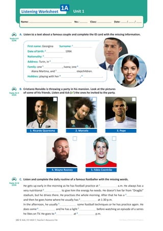 © ASA, FLY HIGH 7, Teacher’s Resource File
192
Listening Worksheet
1A
Name: പNo.: പClass: പDate: / /
EDITABLE/PHOTOCOPIABLE
A. Listen to a text about a famous couple and complete the ID card with the missing information.
B. Cristiano Ronaldo is throwing a party in his mansion. Look at the pictures
of some of his friends. Listen and tick () the ones he invited to the party.
C. Listen and complete the daily routine of a famous footballer with the missing words.
He gets up early in the morning as he has football practice at 1
a.m. He always has a
very nutritional 2
to give him the energy he needs. He doesn’t live far from “Dragão”
stadium, but he drives there. He practises the whole morning. After that he has a 3
and then he goes home where he usually has 4
at 1:30 p.m.
In the afternoon, he usually 5
some football techniques or he has practice again. He
does some 6
and he has a light 7
before watching an episode of a series
he likes on TV. He goes to 8
at 9
p.m.
Unit 1
First name: Georgina Surname: 1
Date of birth: 2
1994
Nationality: 3
Address: Turin, in 4
Family: one 5
, Ivana; one 6
,
Alana Martina, and 7
stepchildren.
Hobbies: playing with her 8
; 9
.
Tracks 8-9
(CD4)
1. Ricardo Quaresma 2. Marcelo 3. Pepe
4. Wayne Rooney 5. Fábio Coentrão
Tracks 10-11
(CD4)
Tracks 12-13
(CD4)
 