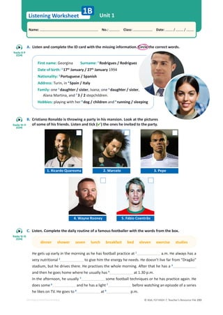 © ASA, FLY HIGH 7, Teacher’s Resource File 193
Listening Worksheet
1B
Name: പNo.: പClass: പDate: / /
EDITABLE/PHOTOCOPIABLE
Unit 1
A. Listen and complete the ID card with the missing information. Circle the correct words.
B. Cristiano Ronaldo is throwing a party in his mansion. Look at the pictures
of some of his friends. Listen and tick () the ones he invited to the party.
C. Listen. Complete the daily routine of a famous footballer with the words from the box.
dinner shower seven lunch breakfast bed eleven exercise studies
He gets up early in the morning as he has football practice at 1
a.m. He always has a
very nutritional 2
to give him the energy he needs. He doesn’t live far from “Dragão”
stadium, but he drives there. He practises the whole morning. After that he has a 3
and then he goes home where he usually has 4
at 1.30 p.m.
In the afternoon, he usually 5
some football techniques or he has practice again. He
does some 6
and he has a light 7
before watching an episode of a series
he likes on TV. He goes to 8
at 9
p.m.
First name: Georgina Surname: 1
Rodrigues / Rodriguez
Date of birth: 2
17th
January / 27th
January 1994
Nationality: 3
Portuguese / Spanish
Address: Turin, in 4
Spain / Italy
Family: one 5
daughter / sister, Ivana; one 6
daughter / sister,
Alana Martina, and 7
3 / 2 stepchildren.
Hobbies: playing with her 8
dog / children and 9
running / sleeping
1. Ricardo Quaresma 2. Marcelo 3. Pepe
4. Wayne Rooney 5. Fábio Coentrão
Tracks 8-9
(CD4)
Tracks 10-11
(CD4)
Tracks 12-13
(CD4)
 