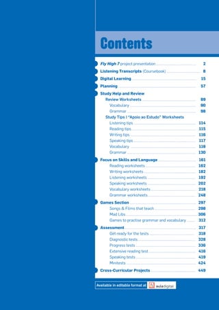 Fly High 7 project presentation 2
Listening Transcripts (Coursebook) 8
Digital Learning 15
Planning 57
Study Help and Review
Review Worksheets 89
Vocabulary 90
Grammar 98
Study Tips | “Apoio ao Estudo” Worksheets
Listening tips 114
Reading tips 115
Writing tips 116
Speaking tips 117
Vocabulary 118
Grammar 130
Focus on Skills and Language 161
Reading worksheets 162
Writing worksheets 182
Listening worksheets 192
Speaking worksheets 202
Vocabulary worksheets 218
Grammar worksheets 248
Games Section 297
Songs & Films that teach 298
Mad Libs 306
Games to practise grammar and vocabulary 312
Assessment 317
Get ready for the tests 318
Diagnostic tests 328
Progress tests 336
Extensive reading test 416
Speaking tests 419
Minitests 424
Cross-Curricular Projects 449
Contents
Available in editable format at
 