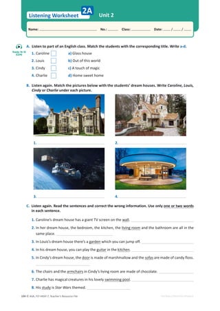 © ASA, FLY HIGH 7, Teacher’s Resource File
194
Listening Worksheet
Name: പNo.: പClass: പDate: / /
EDITABLE/PHOTOCOPIABLE
Unit 2
2A
A. Listen to part of an English class. Match the students with the corresponding title. Write a-d.
1. Caroline a) Glass house
2. Louis b) Out of this world
3. Cindy c) A touch of magic
4. Charlie d) Home sweet home
B. Listen again. Match the pictures below with the students’ dream houses. Write Caroline, Louis,
Cindy or Charlie under each picture.
C. Listen again. Read the sentences and correct the wrong information. Use only one or two words
in each sentence.
1. Caroline’s dream house has a giant TV screen on the wall.
2. In her dream house, the bedroom, the kitchen, the living room and the bathroom are all in the
same place.
3. In Louis’s dream house there’s a garden which you can jump off.
4. In his dream house, you can play the guitar in the kitchen.
5. In Cindy’s dream house, the door is made of marshmallow and the sofas are made of candy floss.
6. The chairs and the armchairs in Cindy’s living room are made of chocolate.
7. Charlie has magical creatures in his lovely swimming pool.
8. His study is Star Wars themed.
1.
3.
2.
4.
Tracks 14-15
(CD4)
 